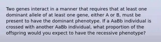 Two genes interact in a manner that requires that at least one dominant allele of at least one gene, either A or B, must be present to have the dominant phenotype. If a AaBb individual is crossed with another AaBb individual, what proportion of the offspring would you expect to have the recessive phenotype?