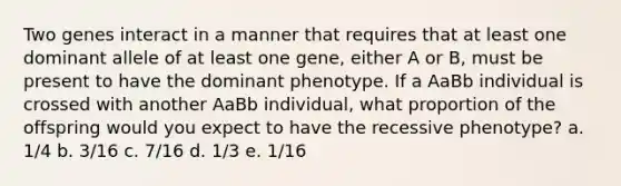 Two genes interact in a manner that requires that at least one dominant allele of at least one gene, either A or B, must be present to have the dominant phenotype. If a AaBb individual is crossed with another AaBb individual, what proportion of the offspring would you expect to have the recessive phenotype? a. 1/4 b. 3/16 c. 7/16 d. 1/3 e. 1/16