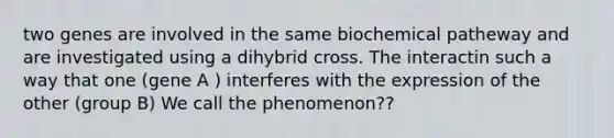 two genes are involved in the same biochemical patheway and are investigated using a dihybrid cross. The interactin such a way that one (gene A ) interferes with the expression of the other (group B) We call the phenomenon??