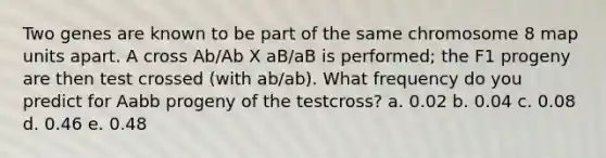 Two genes are known to be part of the same chromosome 8 map units apart. A cross Ab/Ab X aB/aB is performed; the F1 progeny are then test crossed (with ab/ab). What frequency do you predict for Aabb progeny of the testcross? a. 0.02 b. 0.04 c. 0.08 d. 0.46 e. 0.48