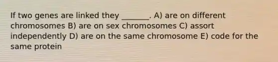 If two genes are linked they _______. A) are on different chromosomes B) are on sex chromosomes C) assort independently D) are on the same chromosome E) code for the same protein