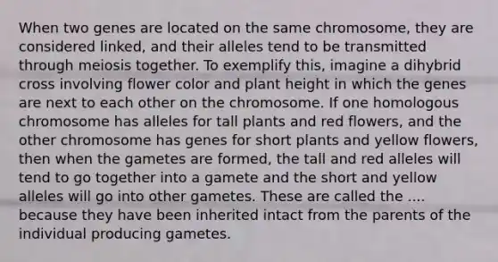 When two genes are located on the same chromosome, they are considered linked, and their alleles tend to be transmitted through meiosis together. To exemplify this, imagine a dihybrid cross involving flower color and plant height in which the genes are next to each other on the chromosome. If one homologous chromosome has alleles for tall plants and red flowers, and the other chromosome has genes for short plants and yellow flowers, then when the gametes are formed, the tall and red alleles will tend to go together into a gamete and the short and yellow alleles will go into other gametes. These are called the .... because they have been inherited intact from the parents of the individual producing gametes.