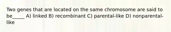 Two genes that are located on the same chromosome are said to be_____ A) linked B) recombinant C) parental-like D) nonparental-like