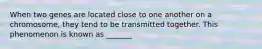 When two genes are located close to one another on a chromosome, they tend to be transmitted together. This phenomenon is known as _______