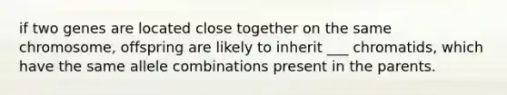 if two genes are located close together on the same chromosome, offspring are likely to inherit ___ chromatids, which have the same allele combinations present in the parents.