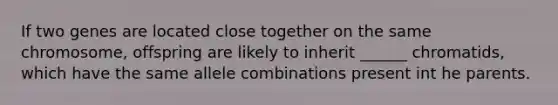 If two genes are located close together on the same chromosome, offspring are likely to inherit ______ chromatids, which have the same allele combinations present int he parents.