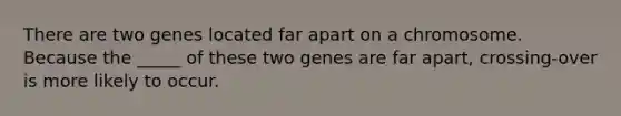 There are two genes located far apart on a chromosome. Because the _____ of these two genes are far apart, crossing-over is more likely to occur.