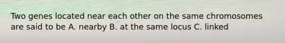 Two genes located near each other on the same chromosomes are said to be A. nearby B. at the same locus C. linked