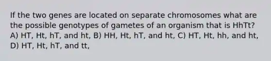 If the two genes are located on separate chromosomes what are the possible genotypes of gametes of an organism that is HhTt? A) HT, Ht, hT, and ht, B) HH, Ht, hT, and ht, C) HT, Ht, hh, and ht, D) HT, Ht, hT, and tt,