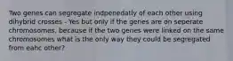 Two genes can segregate indpenedatly of each other using dihybrid crosses - Yes but only if the genes are on seperate chromosomes, because if the two genes were linked on the same chromosomes what is the only way they could be segregated from eahc other?