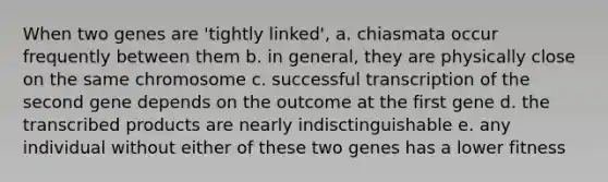 When two genes are 'tightly linked', a. chiasmata occur frequently between them b. in general, they are physically close on the same chromosome c. successful transcription of the second gene depends on the outcome at the first gene d. the transcribed products are nearly indisctinguishable e. any individual without either of these two genes has a lower fitness