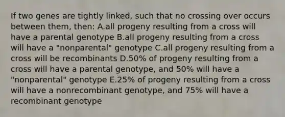 If two genes are tightly linked, such that no crossing over occurs between them, then: A.all progeny resulting from a cross will have a parental genotype B.all progeny resulting from a cross will have a "nonparental" genotype C.all progeny resulting from a cross will be recombinants D.50% of progeny resulting from a cross will have a parental genotype, and 50% will have a "nonparental" genotype E.25% of progeny resulting from a cross will have a nonrecombinant genotype, and 75% will have a recombinant genotype