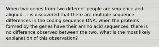 When two genes from two different people are sequence and aligned, it is discovered that there are multiple sequence differences in the coding sequence DNA, when the proteins formed by the genes have their amino acid sequences, there is no difference observed between the two. What is the most likely explanation of this observation?