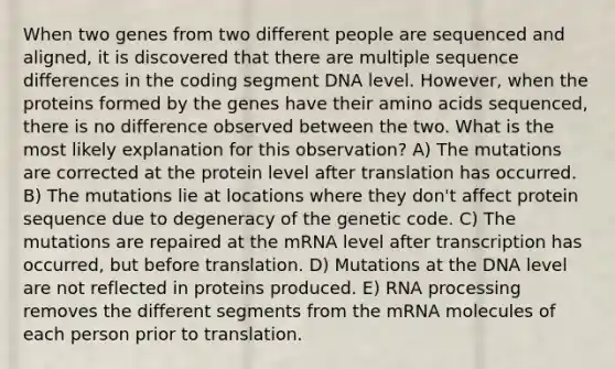 When two genes from two different people are sequenced and aligned, it is discovered that there are multiple sequence differences in the coding segment DNA level. However, when the proteins formed by the genes have their amino acids sequenced, there is no difference observed between the two. What is the most likely explanation for this observation? A) The mutations are corrected at the protein level after translation has occurred. B) The mutations lie at locations where they don't affect protein sequence due to degeneracy of the genetic code. C) The mutations are repaired at the mRNA level after transcription has occurred, but before translation. D) Mutations at the DNA level are not reflected in proteins produced. E) RNA processing removes the different segments from the mRNA molecules of each person prior to translation.