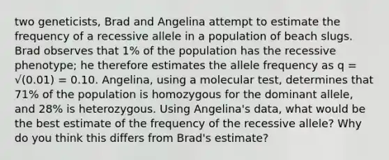 two geneticists, Brad and Angelina attempt to estimate the frequency of a recessive allele in a population of beach slugs. Brad observes that 1% of the population has the recessive phenotype; he therefore estimates the allele frequency as q = √(0.01) = 0.10. Angelina, using a molecular test, determines that 71% of the population is homozygous for the dominant allele, and 28% is heterozygous. Using Angelina's data, what would be the best estimate of the frequency of the recessive allele? Why do you think this differs from Brad's estimate?