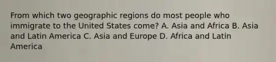 From which two geographic regions do most people who immigrate to the United States come? A. Asia and Africa B. Asia and Latin America C. Asia and Europe D. Africa and Latin America