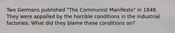 Two Germans published "The Communist Manifesto" in 1848. They were appalled by the horrible conditions in the industrial factories. What did they blame these conditions on?