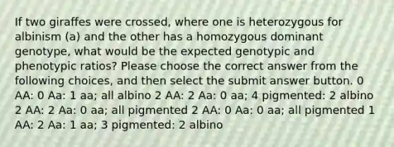 If two giraffes were crossed, where one is heterozygous for albinism (a) and the other has a homozygous dominant genotype, what would be the expected genotypic and phenotypic ratios? Please choose the correct answer from the following choices, and then select the submit answer button. 0 AA: 0 Aa: 1 aa; all albino 2 AA: 2 Aa: 0 aa; 4 pigmented: 2 albino 2 AA: 2 Aa: 0 aa; all pigmented 2 AA: 0 Aa: 0 aa; all pigmented 1 AA: 2 Aa: 1 aa; 3 pigmented: 2 albino