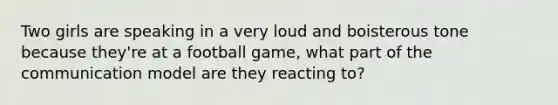 Two girls are speaking in a very loud and boisterous tone because they're at a football game, what part of the communication model are they reacting to?