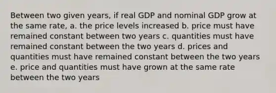 Between two given years, if real GDP and nominal GDP grow at the same rate, a. the price levels increased b. price must have remained constant between two years c. quantities must have remained constant between the two years d. prices and quantities must have remained constant between the two years e. price and quantities must have grown at the same rate between the two years