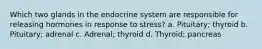 Which two glands in the endocrine system are responsible for releasing hormones in response to stress? a. Pituitary; thyroid b. Pituitary; adrenal c. Adrenal; thyroid d. Thyroid; pancreas