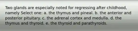 Two glands are especially noted for regressing after childhood, namely Select one: a. the thymus and pineal. b. the anterior and posterior pituitary. c. the adrenal cortex and medulla. d. the thymus and thyroid. e. the thyroid and parathyroids.