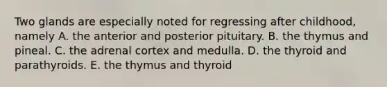 Two glands are especially noted for regressing after childhood, namely A. the anterior and posterior pituitary. B. the thymus and pineal. C. the adrenal cortex and medulla. D. the thyroid and parathyroids. E. the thymus and thyroid