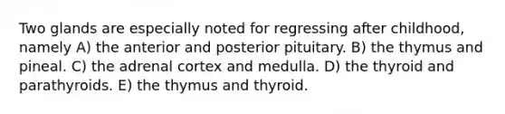 Two glands are especially noted for regressing after childhood, namely A) the anterior and posterior pituitary. B) the thymus and pineal. C) the adrenal cortex and medulla. D) the thyroid and parathyroids. E) the thymus and thyroid.