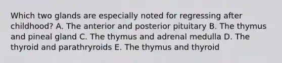 Which two glands are especially noted for regressing after childhood? A. The anterior and posterior pituitary B. The thymus and pineal gland C. The thymus and adrenal medulla D. The thyroid and parathryroids E. The thymus and thyroid