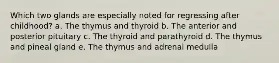 Which two glands are especially noted for regressing after childhood? a. The thymus and thyroid b. The anterior and posterior pituitary c. The thyroid and parathyroid d. The thymus and pineal gland e. The thymus and adrenal medulla