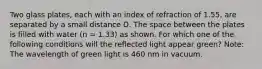 Two glass plates, each with an index of refraction of 1.55, are separated by a small distance D. The space between the plates is filled with water (n = 1.33) as shown. For which one of the following conditions will the reflected light appear green? Note: The wavelength of green light is 460 nm in vacuum.