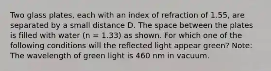 Two glass plates, each with an index of refraction of 1.55, are separated by a small distance D. The space between the plates is filled with water (n = 1.33) as shown. For which one of the following conditions will the reflected light appear green? Note: The wavelength of green light is 460 nm in vacuum.