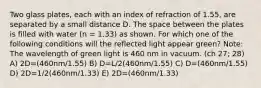 Two glass plates, each with an index of refraction of 1.55, are separated by a small distance D. The space between the plates is filled with water (n = 1.33) as shown. For which one of the following conditions will the reflected light appear green? Note: The wavelength of green light is 460 nm in vacuum. (ch 27; 28) A) 2D=(460nm/1.55) B) D=L/2(460nm/1.55) C) D=(460nm/1.55) D) 2D=1/2(460nm/1.33) E) 2D=(460nm/1.33)