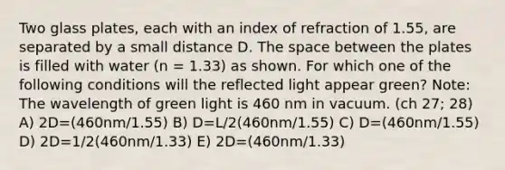 Two glass plates, each with an index of refraction of 1.55, are separated by a small distance D. The space between the plates is filled with water (n = 1.33) as shown. For which one of the following conditions will the reflected light appear green? Note: The wavelength of green light is 460 nm in vacuum. (ch 27; 28) A) 2D=(460nm/1.55) B) D=L/2(460nm/1.55) C) D=(460nm/1.55) D) 2D=1/2(460nm/1.33) E) 2D=(460nm/1.33)