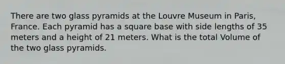 There are two glass pyramids at the Louvre Museum in Paris, France. Each pyramid has a square base with side lengths of 35 meters and a height of 21 meters. What is the total Volume of the two glass pyramids.