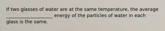 If two glasses of water are at the same temperature, the average ____________________ energy of the particles of water in each glass is the same.