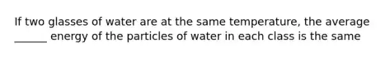 If two glasses of water are at the same temperature, the average ______ energy of the particles of water in each class is the same