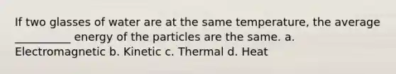 If two glasses of water are at the same temperature, the average __________ energy of the particles are the same. a. Electromagnetic b. Kinetic c. Thermal d. Heat