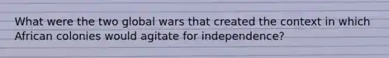 What were the two global wars that created the context in which African colonies would agitate for independence?