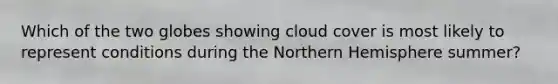 Which of the two globes showing cloud cover is most likely to represent conditions during the Northern Hemisphere summer?