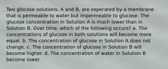 Two glocose solutions, A and B, are seperated by a membrane that is permeable to water but impermeable to glucose. The glucose concentration in Solution A is much lower than in Solution B. Over time, which of the following occurs? a. The concentrations of glucose in both solutions will become more equal. b. The concentration of glucose in Solution A does not change. c. The concentration of glucose in Solution B will become higher. d. The concentration of water in Solution B become lower.