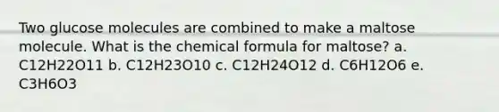 Two glucose molecules are combined to make a maltose molecule. What is the chemical formula for maltose? a. C12H22O11 b. C12H23O10 c. C12H24O12 d. C6H12O6 e. C3H6O3