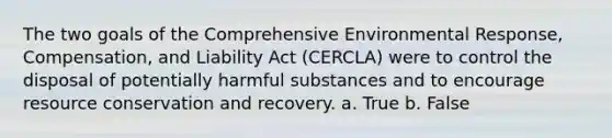 The two goals of the Comprehensive Environmental Response, Compensation, and Liability Act (CERCLA) were to control the disposal of potentially harmful substances and to encourage resource conservation and recovery. a. True b. False