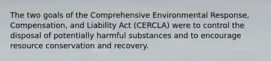 The two goals of the Comprehensive Environmental Response, Compensation, and Liability Act (CERCLA) were to control the disposal of potentially harmful substances and to encourage resource conservation and recovery.