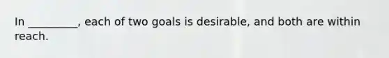 In _________, each of two goals is desirable, and both are within reach.