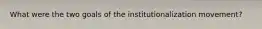 What were the two goals of the institutionalization movement?