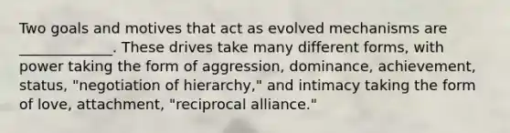 Two goals and motives that act as evolved mechanisms are _____________. These drives take many different forms, with power taking the form of aggression, dominance, achievement, status, "negotiation of hierarchy," and intimacy taking the form of love, attachment, "reciprocal alliance."