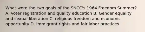 What were the two goals of the SNCC's 1964 Freedom Summer? A. Voter registration and quality education B. Gender equality and sexual liberation C. religious freedom and economic opportunity D. Immigrant rights and fair labor practices