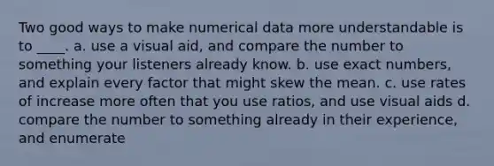 Two good ways to make numerical data more understandable is to ____. a. use a visual aid, and compare the number to something your listeners already know. b. use exact numbers, and explain every factor that might skew the mean. c. use rates of increase more often that you use ratios, and use visual aids d. compare the number to something already in their experience, and enumerate