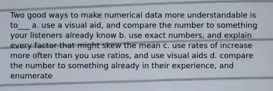 Two good ways to make numerical data more understandable is to___ a. use a visual aid, and compare the number to something your listeners already know b. use exact numbers, and explain every factor that might skew the mean c. use rates of increase more often than you use ratios, and use visual aids d. compare the number to something already in their experience, and enumerate